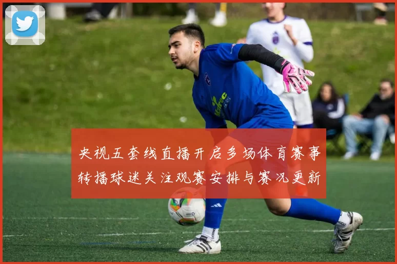 央视五套线直播开启多场体育赛事转播球迷关注观赛安排与赛况更新