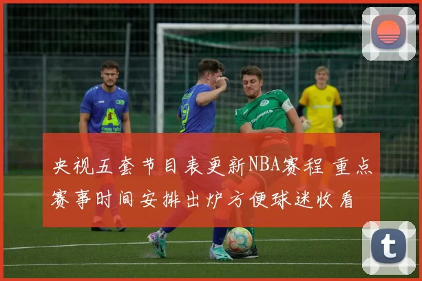 央视五套节目表更新NBA赛程 重点赛事时间安排出炉方便球迷收看