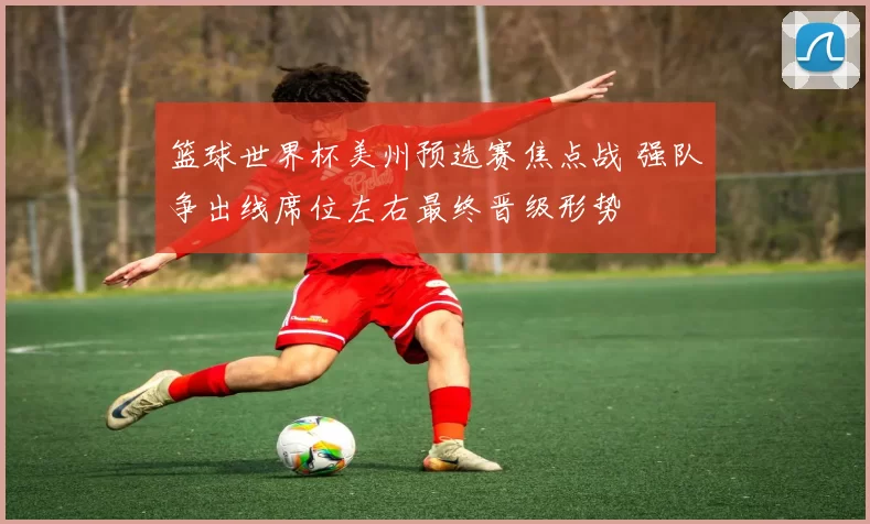 篮球世界杯美州预选赛焦点战 强队争出线席位左右最终晋级形势