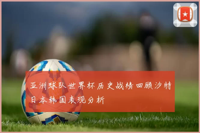 亚洲球队世界杯历史战绩回顾沙特日本韩国表现分析