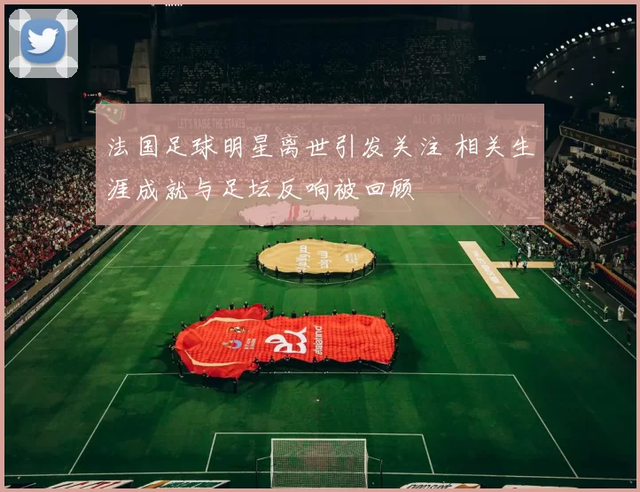 法国足球明星离世引发关注 相关生涯成就与足坛反响被回顾