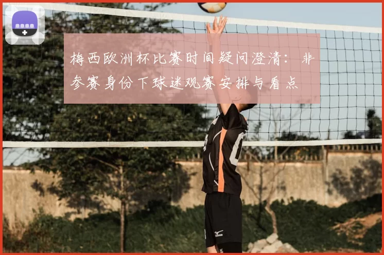 梅西欧洲杯比赛时间疑问澄清:非参赛身份下球迷观赛安排与看点