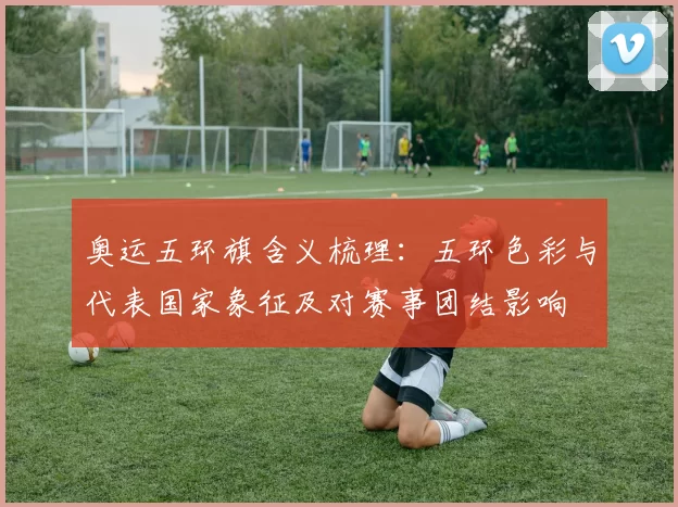 奥运五环旗含义梳理：五环色彩与代表国家象征及对赛事团结影响