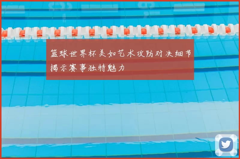 篮球世界杯美如艺术攻防对决细节揭示赛事独特魅力