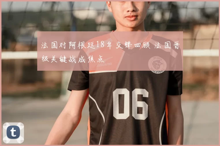 法国对阿根廷18年交锋回顾 法国晋级关键战成焦点