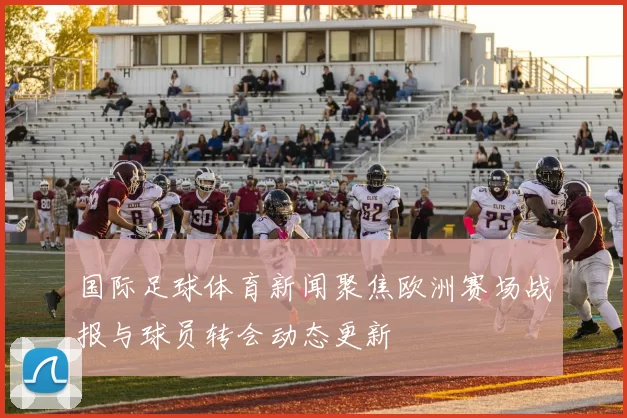 国际足球体育新闻聚焦欧洲赛场战报与球员转会动态更新