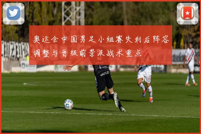 奥运会中国男足小组赛失利后阵容调整与晋级前景及战术重点