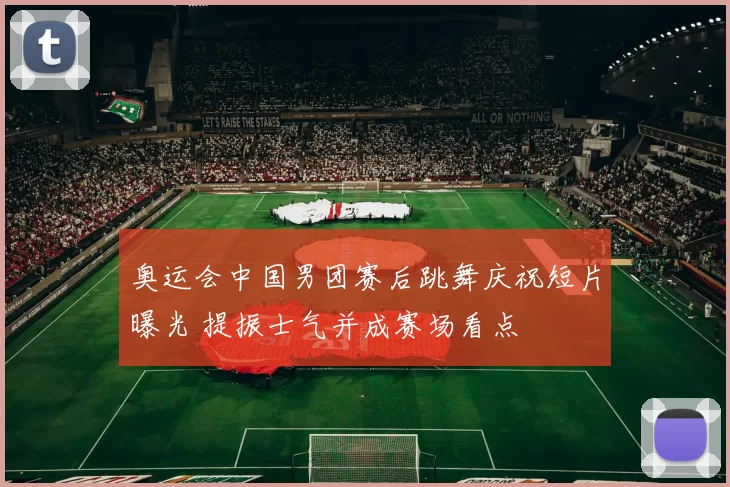 奥运会中国男团赛后跳舞庆祝短片曝光 提振士气并成赛场看点