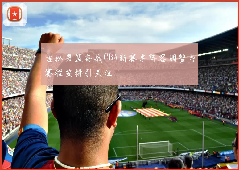 吉林男篮备战CBA新赛季阵容调整与赛程安排引关注