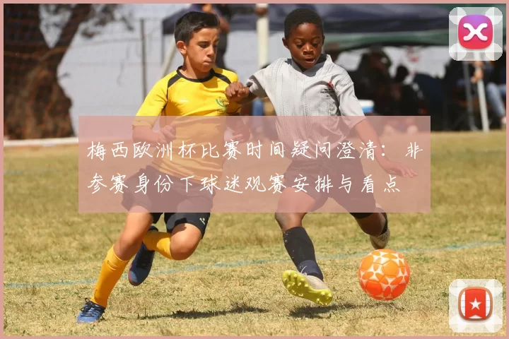 梅西欧洲杯比赛时间疑问澄清:非参赛身份下球迷观赛安排与看点