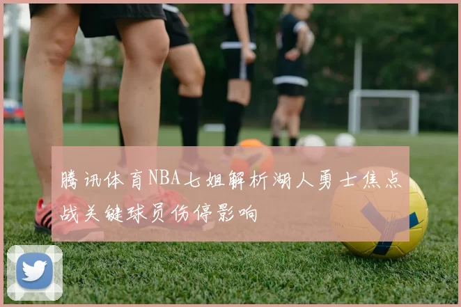 腾讯体育NBA七姐解析湖人勇士焦点战关键球员伤停影响