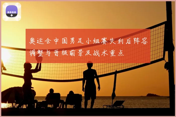 奥运会中国男足小组赛失利后阵容调整与晋级前景及战术重点