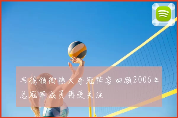 韦德领衔热火夺冠阵容回顾2006年总冠军成员再受关注