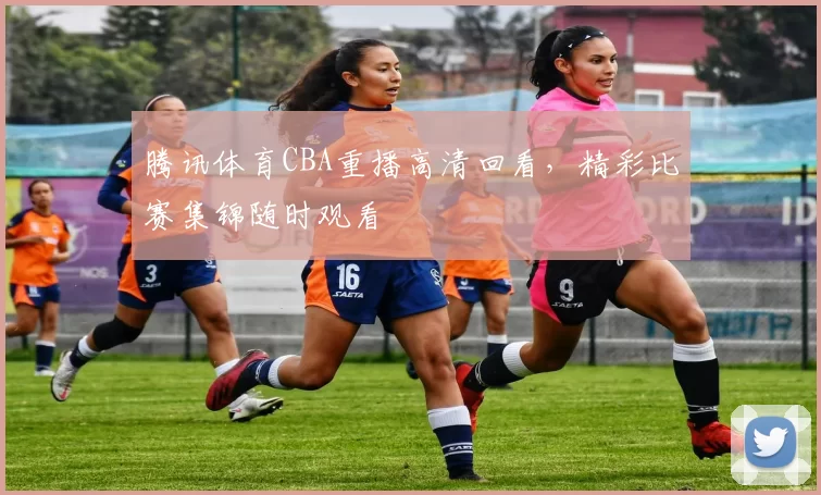 腾讯体育CBA重播高清回看，精彩比赛集锦随时观看