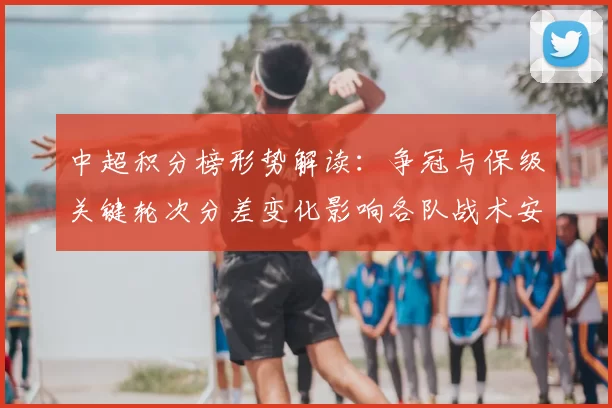 中超积分榜形势解读：争冠与保级关键轮次分差变化影响各队战术安排