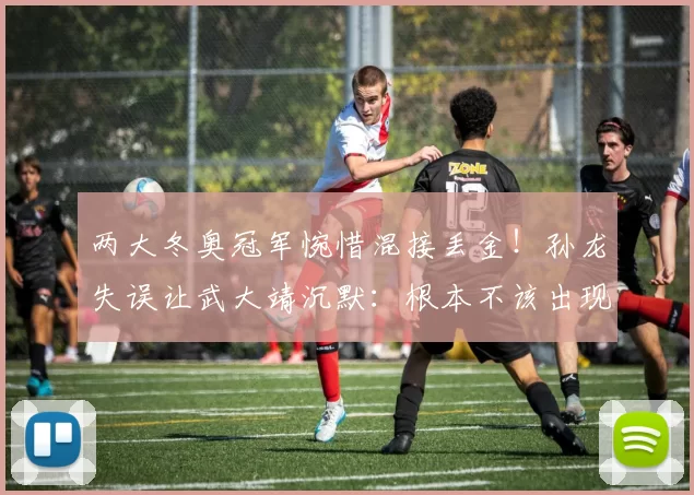 两大冬奥冠军惋惜混接丢金！孙龙失误让武大靖沉默：根本不该出现