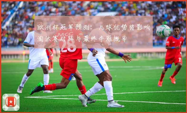欧洲杯冠军预测：几球优势将影响淘汰赛对阵与最终夺冠概率