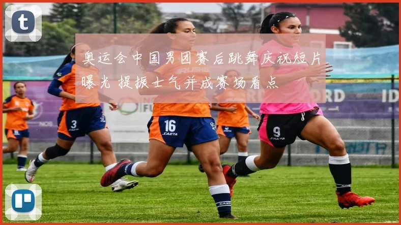 奥运会中国男团赛后跳舞庆祝短片曝光 提振士气并成赛场看点