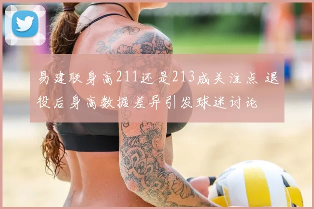 易建联身高211还是213成关注点 退役后身高数据差异引发球迷讨论