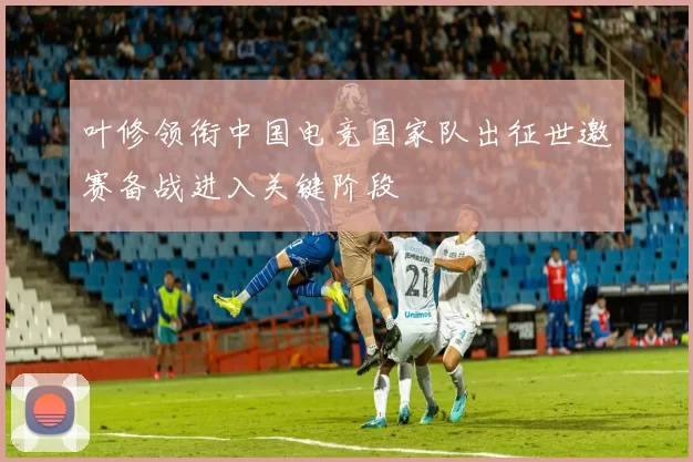 叶修领衔中国电竞国家队出征世邀赛备战进入关键阶段