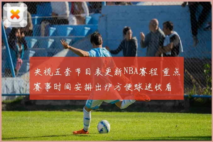 央视五套节目表更新NBA赛程 重点赛事时间安排出炉方便球迷收看