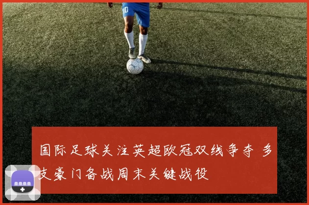 国际足球关注英超欧冠双线争夺 多支豪门备战周末关键战役