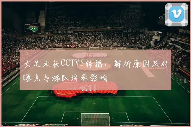 女足未获CCTV5转播,解析原因及对曝光与梯队培养影响