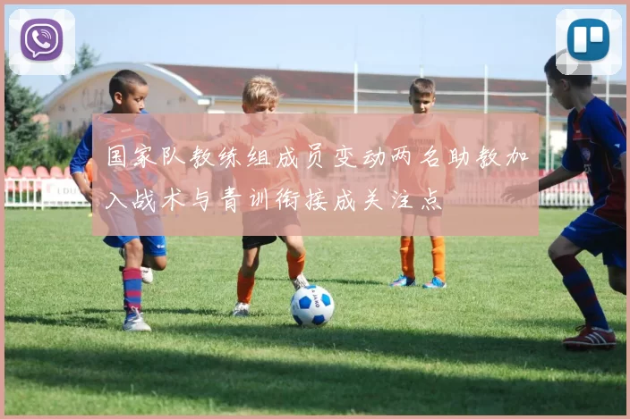 国家队教练组成员变动两名助教加入战术与青训衔接成关注点