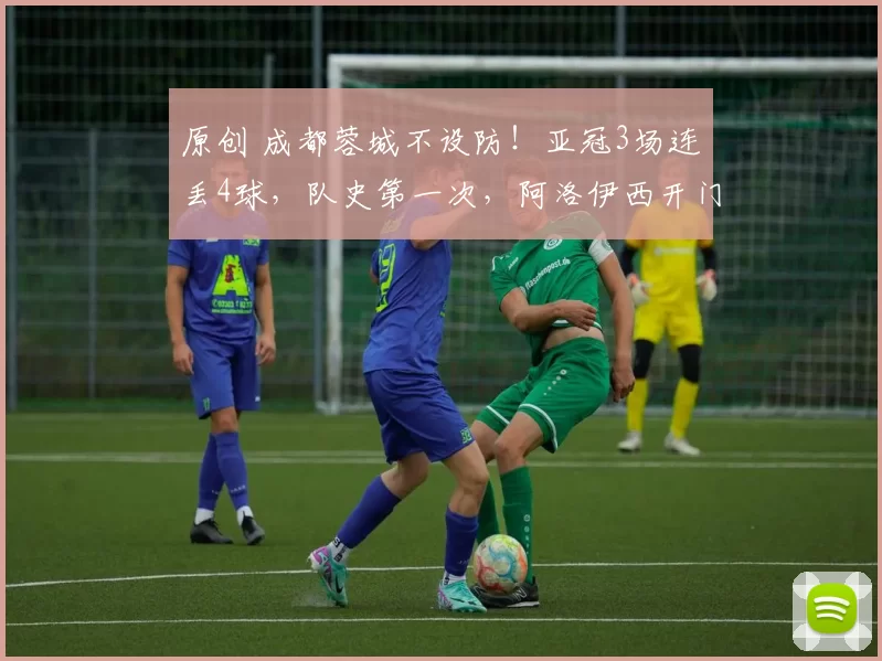 原创 成都蓉城不设防！亚冠3场连丢4球，队史第一次，阿洛伊西开门黑