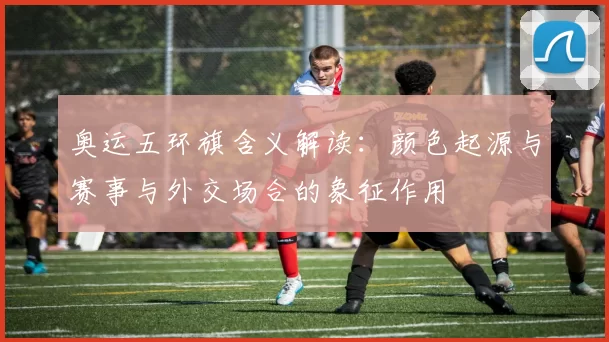 奥运五环旗含义解读：颜色起源与赛事与外交场合的象征作用