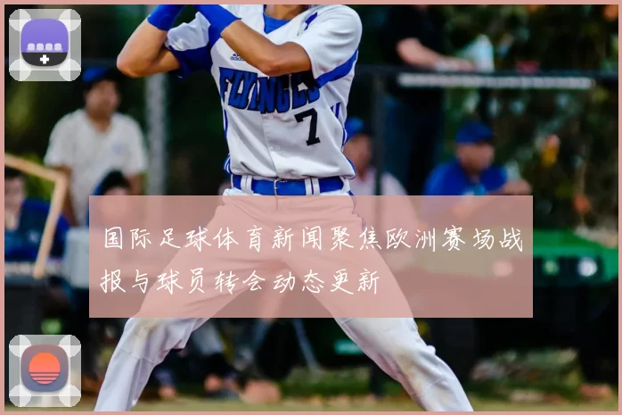 国际足球体育新闻聚焦欧洲赛场战报与球员转会动态更新