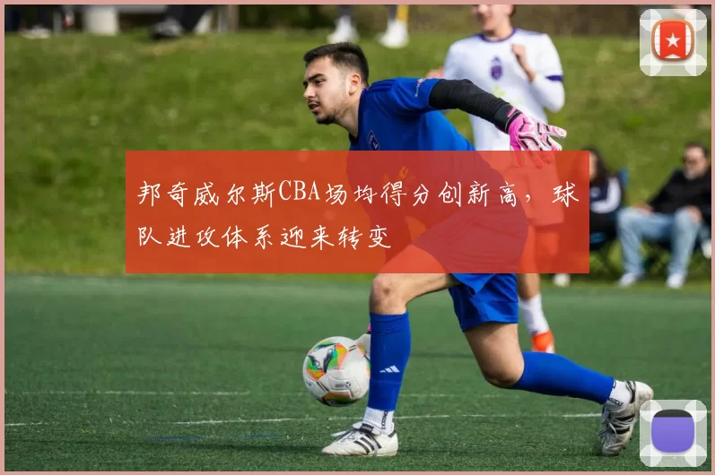 邦奇威尔斯CBA场均得分创新高，球队进攻体系迎来转变