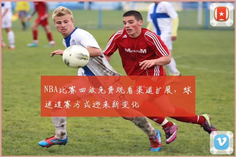 NBA比赛回放免费观看渠道扩展，球迷追赛方式迎来新变化