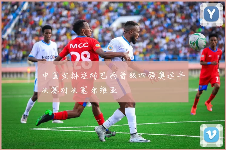 中国女排逆转巴西晋级四强奥运半决赛对决塞尔维亚