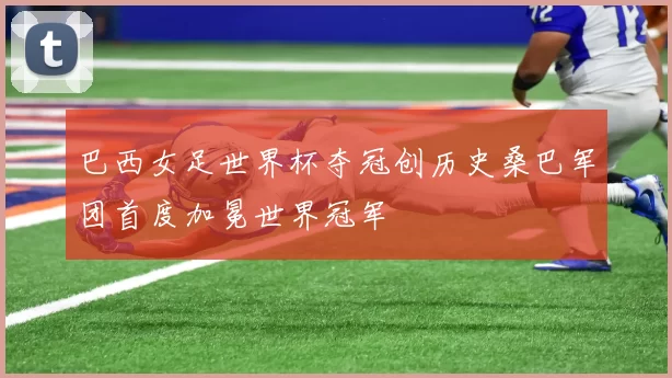 巴西女足世界杯夺冠创历史桑巴军团首度加冕世界冠军