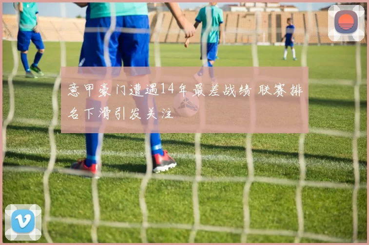 意甲豪门遭遇14年最差战绩 联赛排名下滑引发关注