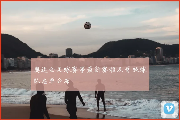 奥运会足球赛事最新赛程及晋级球队名单公布