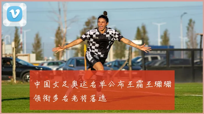 中国女足奥运名单公布王霜王珊珊领衔多名老将落选